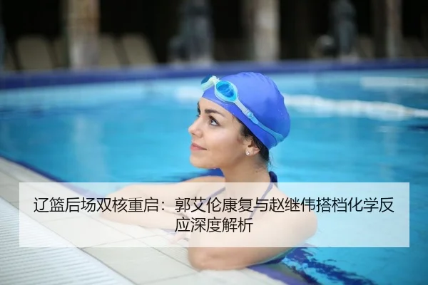 辽篮后场双核重启：郭艾伦康复与赵继伟搭档化学反应深度解析