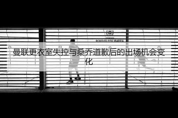 曼联更衣室失控与桑乔道歉后的出场机会变化
